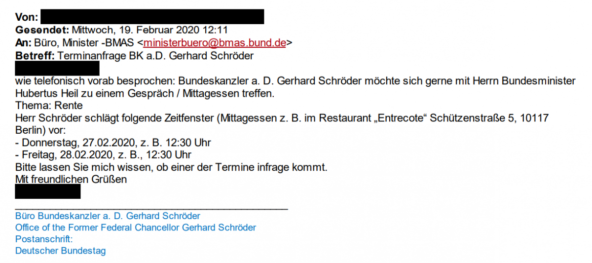 Terminanfrage Schröder an Hubertus Heil: "Wie telefonisch vorab besprochen: Bundeskanzler a. D. Schröder möchte sich gerne mit Herrn Bundesminister Hubertus Heil zu einem Gespräch / Mittagessen treffen. Thema: Rente Herr Schröder schlägt folgende Zeitfenster (Mittagessen z. B. im Restaurant „Entrecote“ Schützenstraße 5, 10117 Berlin) vor: - Donnerstag, 27.02.2020, z.B. 12:30 Uhr - Freitag, 28.02.2020, z.B., 12:30 Uhr Bitte lassen Sie mich wissen, ob einer der Termine infrage kommt. Mit freundlichen Grüßen"