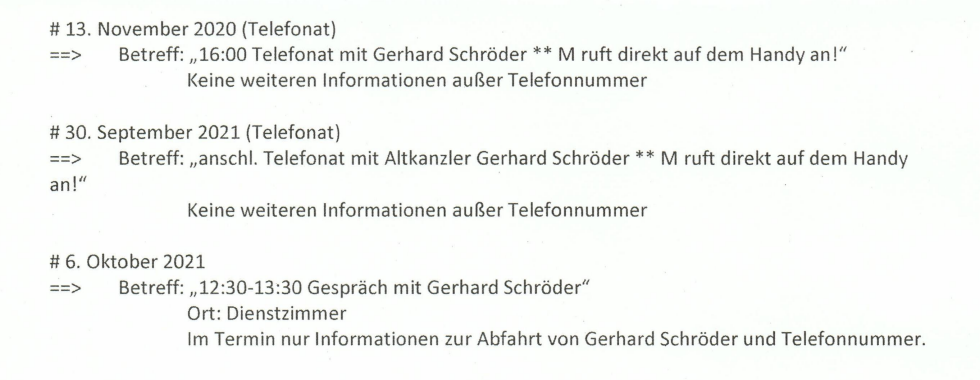 Aktennotizen des Finanzministeriums: 13.11.2020 (Telefonat), Betreff: „16:00 Telefonat mit Gerhard Schröder ** M ruft direkt auf dem Handy an!“ Keine weiteren Informationen außer Telefonnummer # 30.09.2021 (Telefonat) m Betreff: „anschl. Telefonat mit Altkanzler Gerhard Schröder ** M ruft direkt auf dem Handy an!“ Keine weiteren Informationen außer Telefonnummer # 6. Oktober 2021 zu Betreff: „12:30-13:30 Gespräch mit Gerhard Schröder“ Ort: Dienstzimmer Im Termin nur Informationen zur von Gerhard Schröder"