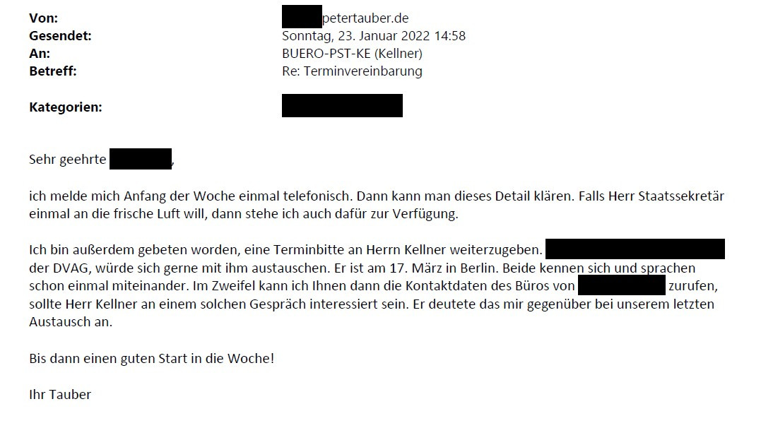 Tauber-Mail an das Wirtschaftsministerium mit folgendem Inhalt: "Ich melde mich Anfang der Woche einmal telefonisch. Dann kann man dieses Detail klären. Falls Herr Staatssekretär einmal an die frische Luft will, dann stehe ich auch dafür zur Verfügung. Ich bin außerdem gebeten worden, eine Terminbitte an Herrn Kellner weiterzugeben. der DVAG, würde sich gerne mit ihm austauschen. Er ist am 17. März in Berlin. Beide kennen sich und sprachen schon einmal miteinander. Im Zweifel kann ich.... "