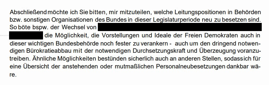 "So böte bspw. der Wechsel von [geschwärzt] die Möglichkeit, die Vorstellungen und Ideale der Freien Demokraten auch in dieser wichtigen Bundesbehörde noch fester zu verankern - auch um den dringend notwendigen Bürokratieabbau mit der notwendigen Durchsetzungskraft und Überzeugung voranzutreiben. Ähnliche Möglichkeiten bestünden sicherlich auch an anderen Stellen..."